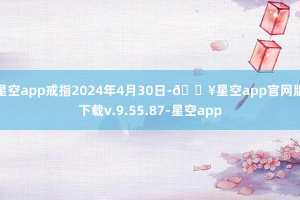 星空app戒指2024年4月30日-🔥星空app官网版下载v.9.55.87-星空app