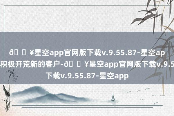 🔥星空app官网版下载v.9.55.87-星空app同期公司也在积极开荒新的客户-🔥星空app官网版下载v.9.55.87-星空app