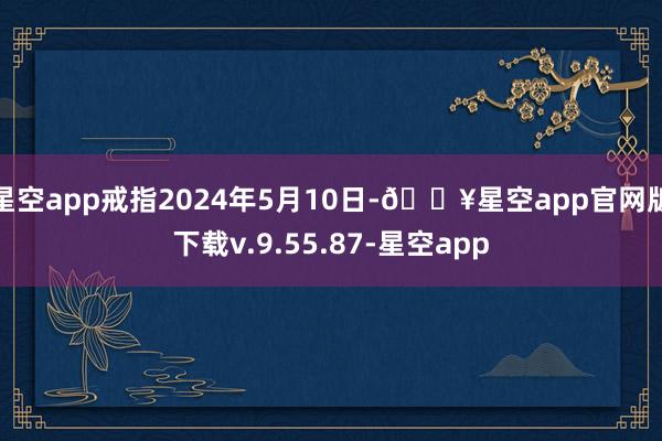 星空app戒指2024年5月10日-🔥星空app官网版下载v.9.55.87-星空app