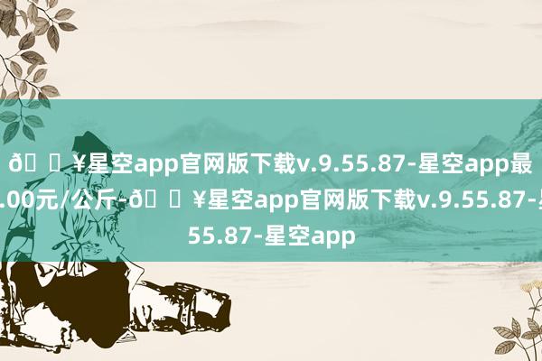 🔥星空app官网版下载v.9.55.87-星空app最低报价4.00元/公斤-🔥星空app官网版下载v.9.55.87-星空app