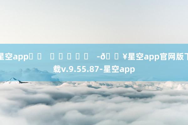 星空app		  					  -🔥星空app官网版下载v.9.55.87-星空app