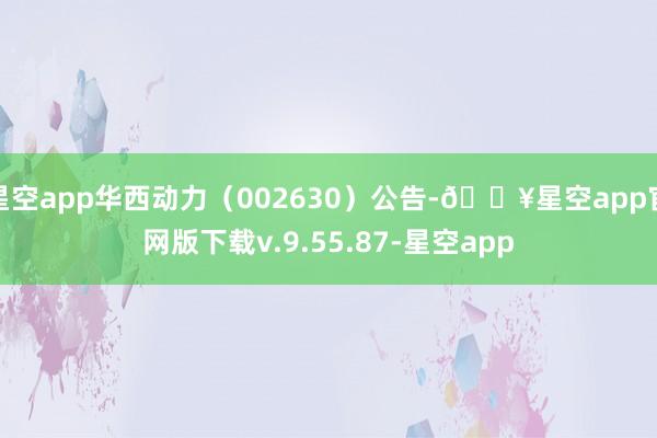 星空app华西动力（002630）公告-🔥星空app官网版下载v.9.55.87-星空app