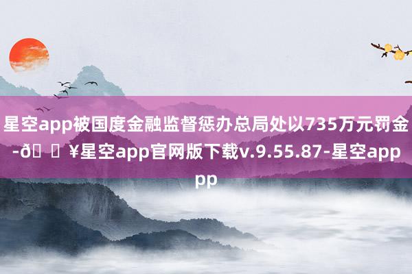 星空app被国度金融监督惩办总局处以735万元罚金-🔥星空app官网版下载v.9.55.87-星空app