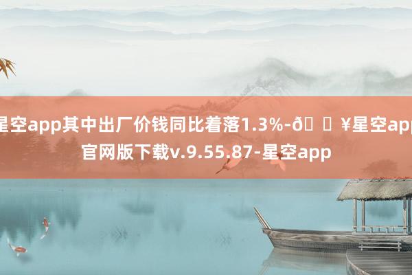 星空app其中出厂价钱同比着落1.3%-🔥星空app官网版下载v.9.55.87-星空app