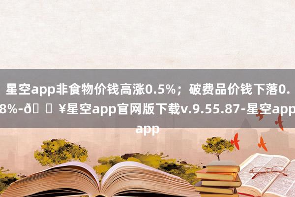 星空app非食物价钱高涨0.5%；破费品价钱下落0.8%-🔥星空app官网版下载v.9.55.87-星空app