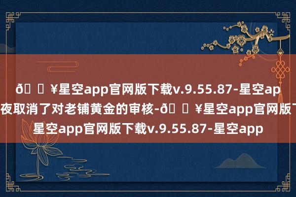 🔥星空app官网版下载v.9.55.87-星空app证监会发审委在上会前夜取消了对老铺黄金的审核-🔥星空app官网版下载v.9.55.87-星空app