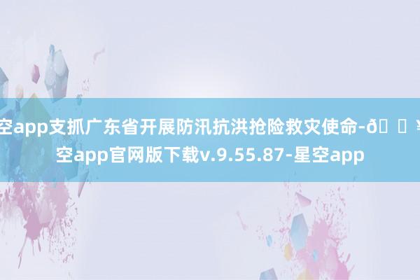 星空app支抓广东省开展防汛抗洪抢险救灾使命-🔥星空app官网版下载v.9.55.87-星空app