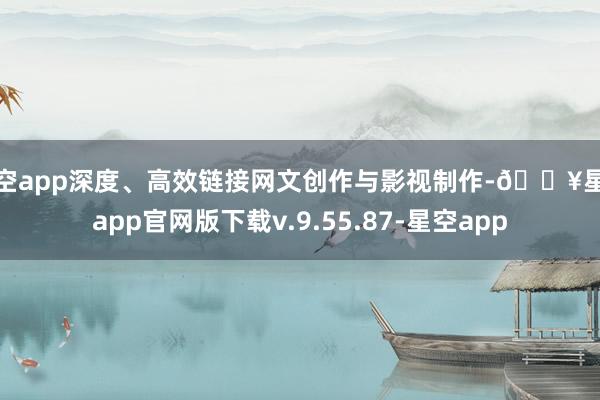 星空app深度、高效链接网文创作与影视制作-🔥星空app官网版下载v.9.55.87-星空app