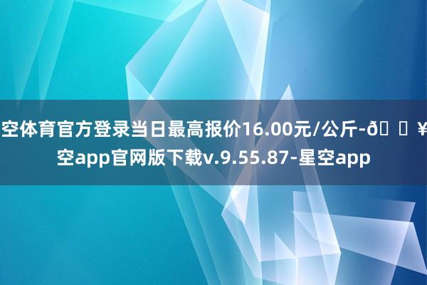 星空体育官方登录当日最高报价16.00元/公斤-🔥星空app官网版下载v.9.55.87-星空app