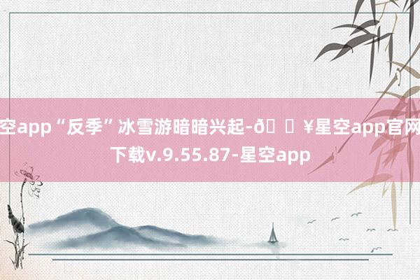 星空app“反季”冰雪游暗暗兴起-🔥星空app官网版下载v.9.55.87-星空app