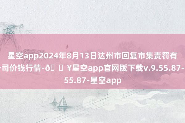 星空app2024年8月13日达州市回复市集责罚有限连累公司价钱行情-🔥星空app官网版下载v.9.55.87-星空app