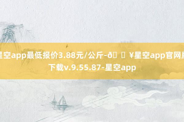 星空app最低报价3.88元/公斤-🔥星空app官网版下载v.9.55.87-星空app