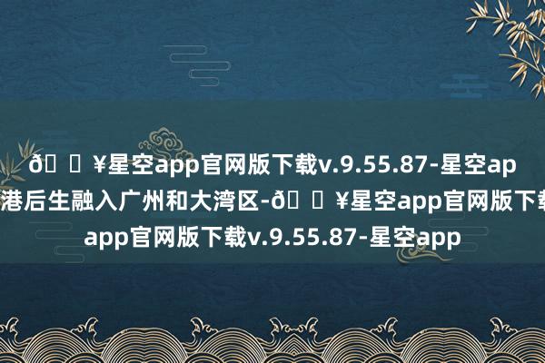 🔥星空app官网版下载v.9.55.87-星空app接力于于匡助更多香港后生融入广州和大湾区-🔥星空app官网版下载v.9.55.87-星空app