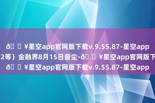 🔥星空app官网版下载v.9.55.87-星空app前十大权重包含AU2412等）金融界8月15日音尘-🔥星空app官网版下载v.9.55.87-星空app