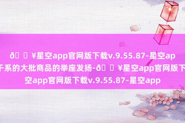 🔥星空app官网版下载v.9.55.87-星空app响应与工业活动密切干系的大批商品的举座发扬-🔥星空app官网版下载v.9.55.87-星空app