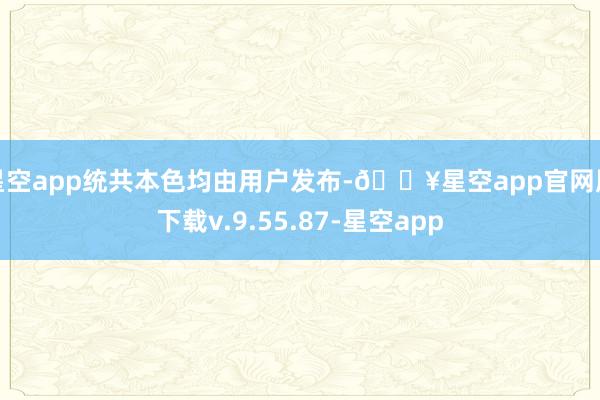 星空app统共本色均由用户发布-🔥星空app官网版下载v.9.55.87-星空app