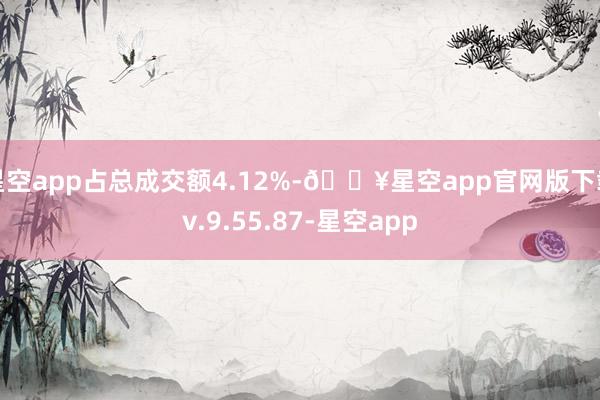 星空app占总成交额4.12%-🔥星空app官网版下载v.9.55.87-星空app