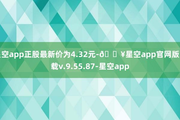 星空app正股最新价为4.32元-🔥星空app官网版下载v.9.55.87-星空app