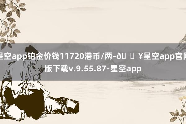 星空app铂金价钱11720港币/两-🔥星空app官网版下载v.9.55.87-星空app