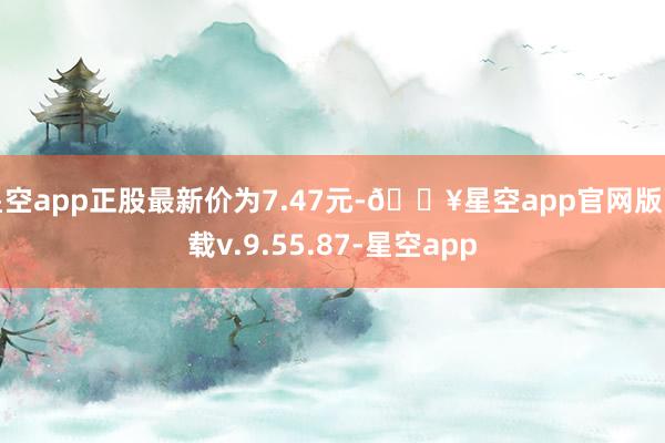 星空app正股最新价为7.47元-🔥星空app官网版下载v.9.55.87-星空app