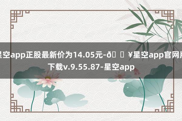 星空app正股最新价为14.05元-🔥星空app官网版下载v.9.55.87-星空app