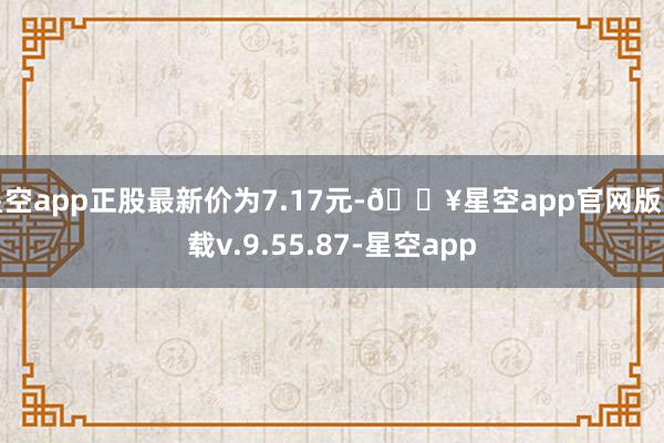 星空app正股最新价为7.17元-🔥星空app官网版下载v.9.55.87-星空app