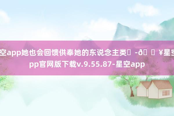 星空app她也会回馈供奉她的东说念主类‌-🔥星空app官网版下载v.9.55.87-星空app