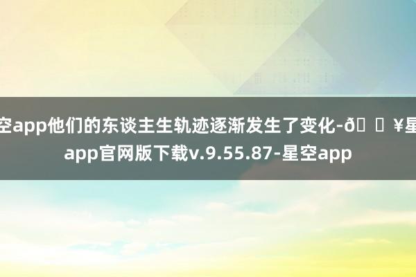 星空app他们的东谈主生轨迹逐渐发生了变化-🔥星空app官网版下载v.9.55.87-星空app