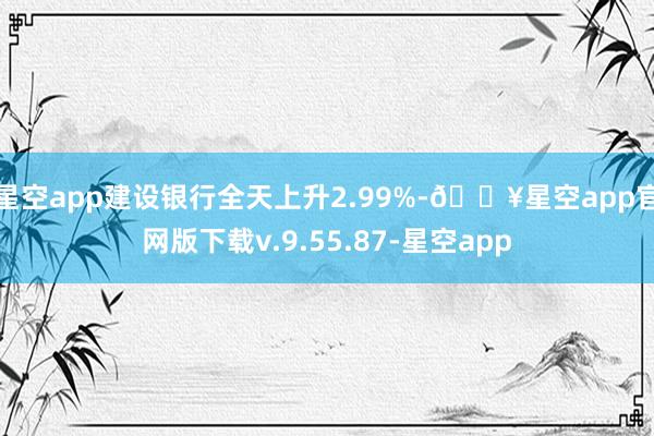 星空app建设银行全天上升2.99%-🔥星空app官网版下载v.9.55.87-星空app