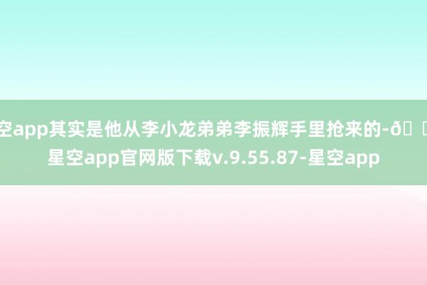 星空app其实是他从李小龙弟弟李振辉手里抢来的-🔥星空app官网版下载v.9.55.87-星空app