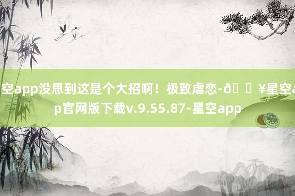 星空app没思到这是个大招啊！极致虐恋-🔥星空app官网版下载v.9.55.87-星空app