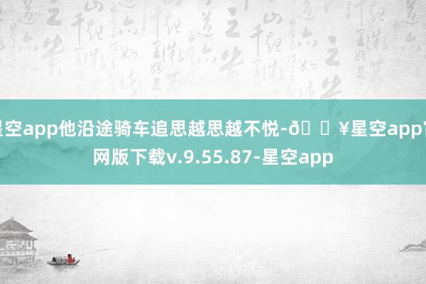 星空app他沿途骑车追思越思越不悦-🔥星空app官网版下载v.9.55.87-星空app