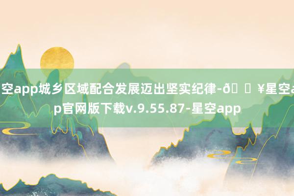 星空app城乡区域配合发展迈出坚实纪律-🔥星空app官网版下载v.9.55.87-星空app