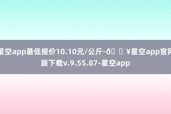 星空app最低报价10.10元/公斤-🔥星空app官网版下载v.9.55.87-星空app