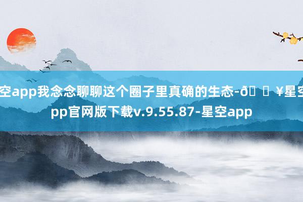 星空app我念念聊聊这个圈子里真确的生态-🔥星空app官网版下载v.9.55.87-星空app