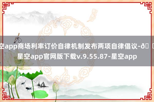 星空app商场利率订价自律机制发布两项自律倡议-🔥星空app官网版下载v.9.55.87-星空app