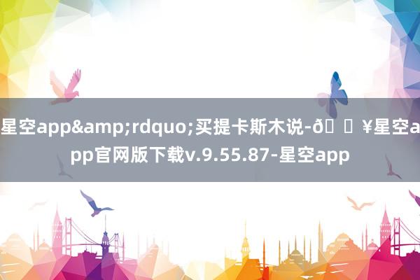 星空app&rdquo;买提卡斯木说-🔥星空app官网版下载v.9.55.87-星空app