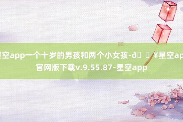 星空app一个十岁的男孩和两个小女孩-🔥星空app官网版下载v.9.55.87-星空app