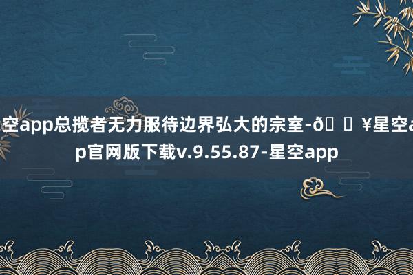 星空app总揽者无力服待边界弘大的宗室-🔥星空app官网版下载v.9.55.87-星空app