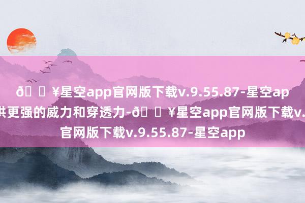 🔥星空app官网版下载v.9.55.87-星空app其缠绵提防于提供更强的威力和穿透力-🔥星空app官网版下载v.9.55.87-星空app