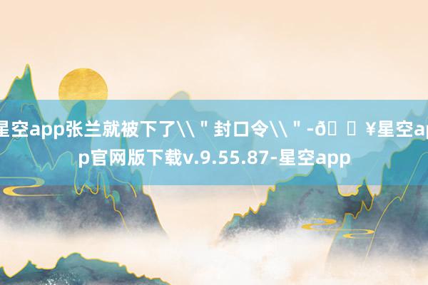 星空app张兰就被下了\＂封口令\＂-🔥星空app官网版下载v.9.55.87-星空app