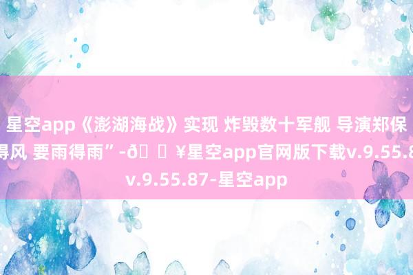 星空app《澎湖海战》实现 炸毁数十军舰 导演郑保瑞称“要风得风 要雨得雨”-🔥星空app官网版下载v.9.55.87-星空app