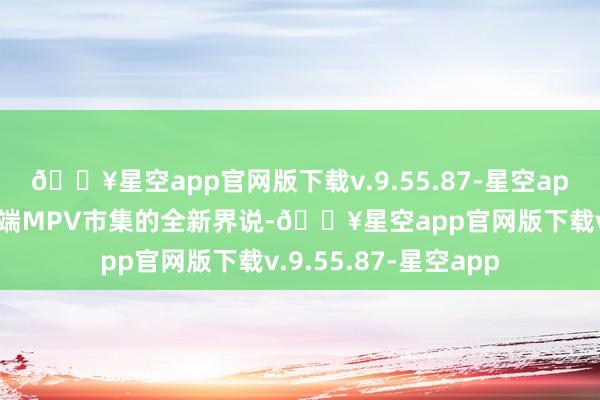 🔥星空app官网版下载v.9.55.87-星空app全面证实了当代高端MPV市集的全新界说-🔥星空app官网版下载v.9.55.87-星空app