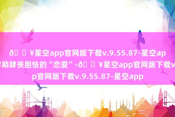 🔥星空app官网版下载v.9.55.87-星空app他们不成在这个时期肆丧胆怯的“恋爱”-🔥星空app官网版下载v.9.55.87-星空app