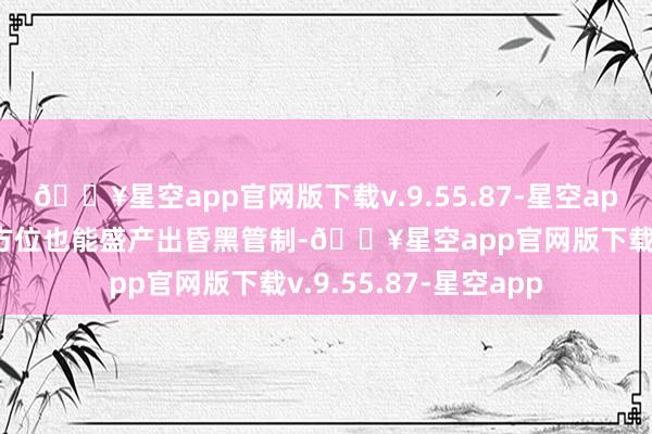 🔥星空app官网版下载v.9.55.87-星空app既是能端出厚味的方位也能盛产出昏黑管制-🔥星空app官网版下载v.9.55.87-星空app