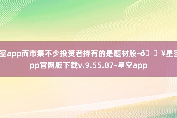 星空app而市集不少投资者持有的是题材股-🔥星空app官网版下载v.9.55.87-星空app