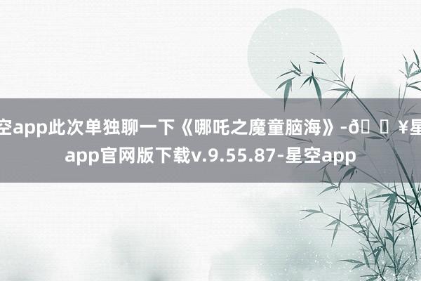 星空app此次单独聊一下《哪吒之魔童脑海》-🔥星空app官网版下载v.9.55.87-星空app