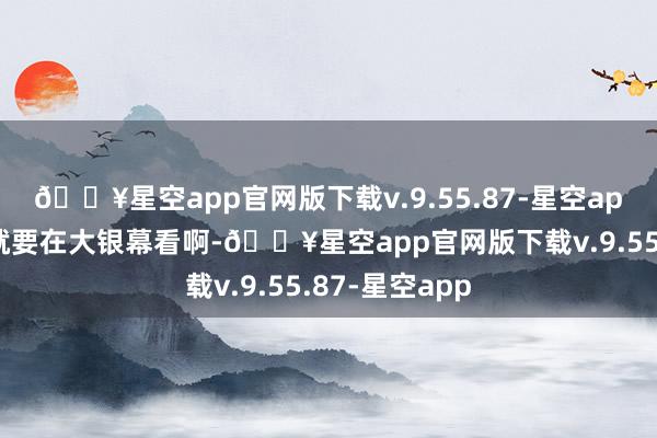 🔥星空app官网版下载v.9.55.87-星空app“这种经典就要在大银幕看啊-🔥星空app官网版下载v.9.55.87-星空app