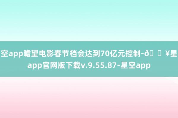 星空app瞻望电影春节档会达到70亿元控制-🔥星空app官网版下载v.9.55.87-星空app