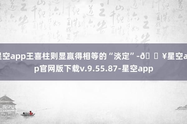 星空app王喜柱则显赢得相等的“淡定”-🔥星空app官网版下载v.9.55.87-星空app